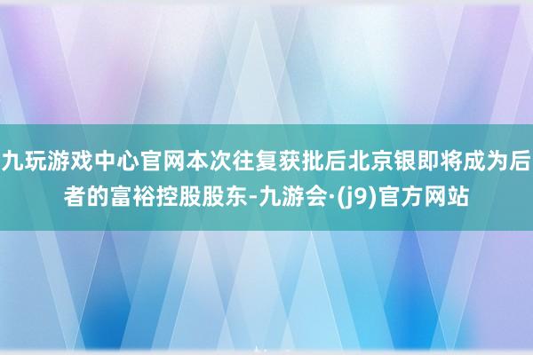 九玩游戏中心官网本次往复获批后北京银即将成为后者的富裕控股股东-九游会·(j9)官方网站