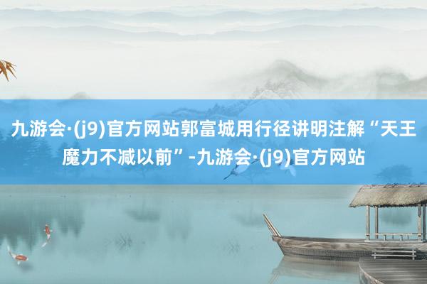 九游会·(j9)官方网站郭富城用行径讲明注解“天王魔力不减以前”-九游会·(j9)官方网站