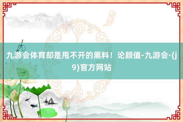九游会体育却是甩不开的黑料！论颜值-九游会·(j9)官方网站