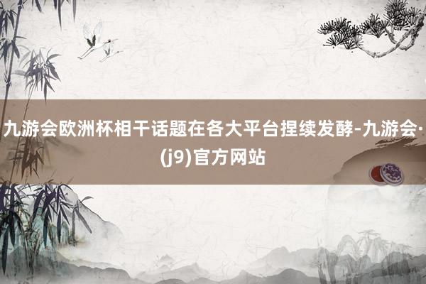 九游会欧洲杯相干话题在各大平台捏续发酵-九游会·(j9)官方网站