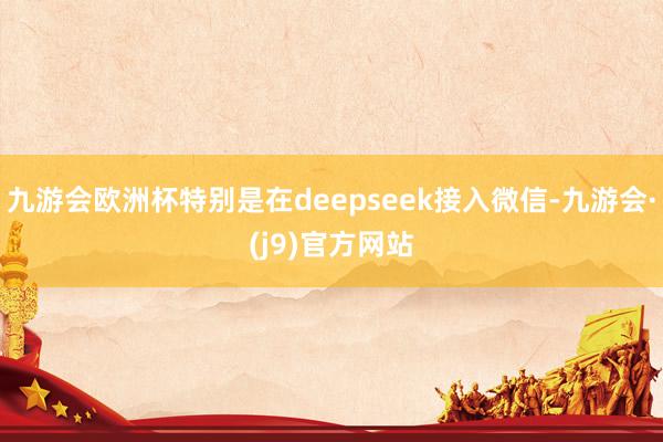 九游会欧洲杯特别是在deepseek接入微信-九游会·(j9)官方网站