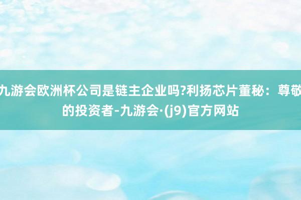九游会欧洲杯公司是链主企业吗?利扬芯片董秘：尊敬的投资者-九游会·(j9)官方网站