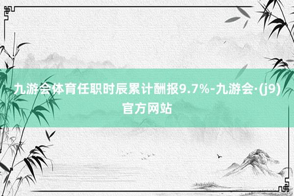 九游会体育任职时辰累计酬报9.7%-九游会·(j9)官方网站