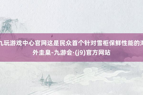 九玩游戏中心官网这是民众首个针对雪柜保鲜性能的海外圭臬-九游会·(j9)官方网站