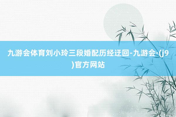 九游会体育刘小玲三段婚配历经迂回-九游会·(j9)官方网站