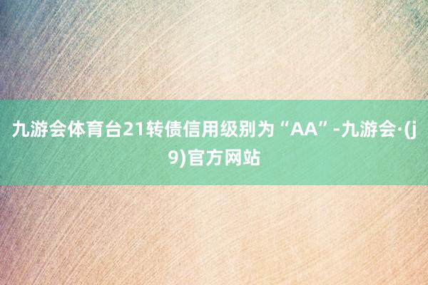 九游会体育台21转债信用级别为“AA”-九游会·(j9)官方网站