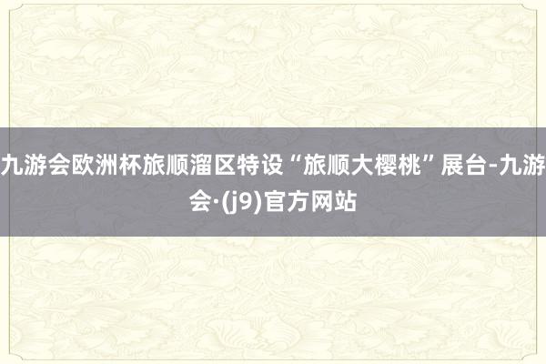 九游会欧洲杯旅顺溜区特设“旅顺大樱桃”展台-九游会·(j9)官方网站