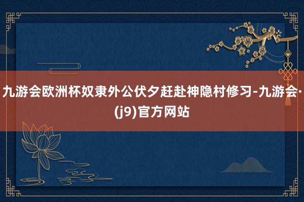 九游会欧洲杯奴隶外公伏夕赶赴神隐村修习-九游会·(j9)官方网站