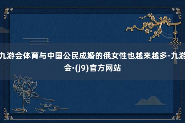 九游会体育与中国公民成婚的俄女性也越来越多-九游会·(j9)官方网站