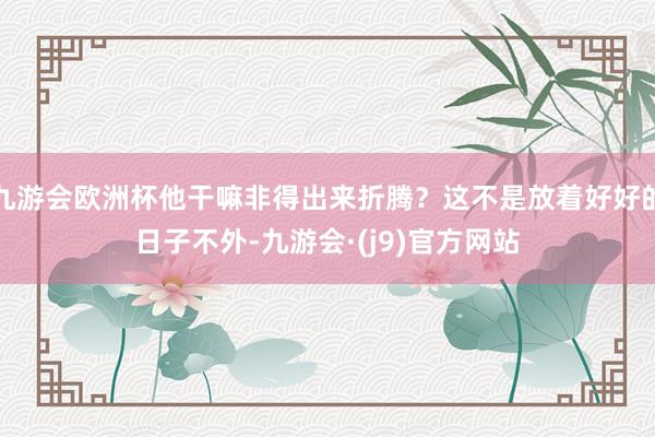 九游会欧洲杯他干嘛非得出来折腾？这不是放着好好的日子不外-九游会·(j9)官方网站