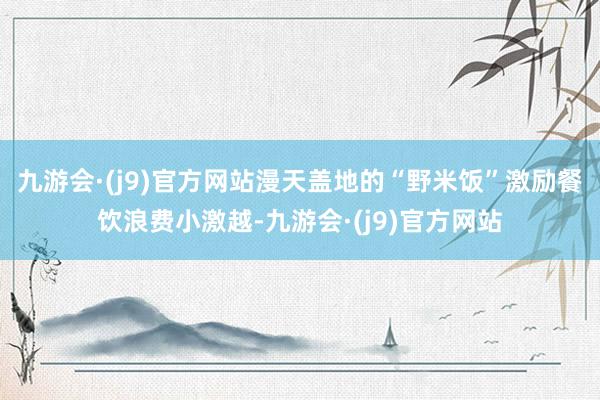 九游会·(j9)官方网站漫天盖地的“野米饭”激励餐饮浪费小激越-九游会·(j9)官方网站