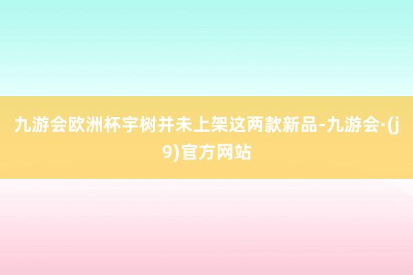 九游会欧洲杯宇树并未上架这两款新品-九游会·(j9)官方网站