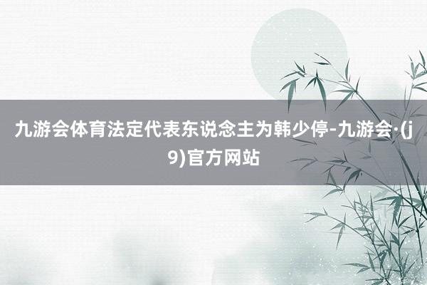 九游会体育法定代表东说念主为韩少停-九游会·(j9)官方网站