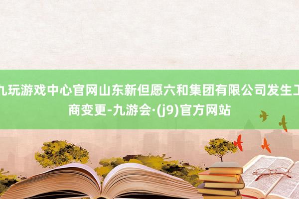 九玩游戏中心官网山东新但愿六和集团有限公司发生工商变更-九游会·(j9)官方网站