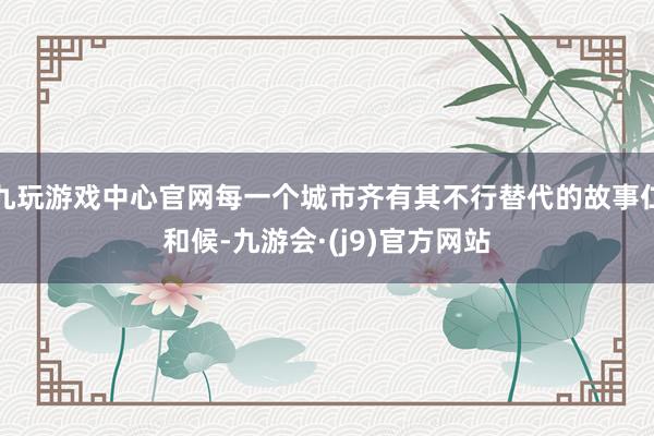 九玩游戏中心官网每一个城市齐有其不行替代的故事仁和候-九游会·(j9)官方网站
