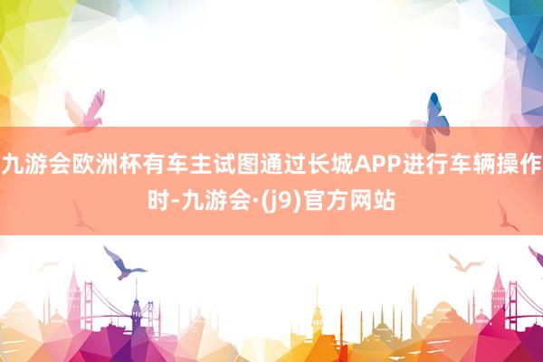 九游会欧洲杯有车主试图通过长城APP进行车辆操作时-九游会·(j9)官方网站