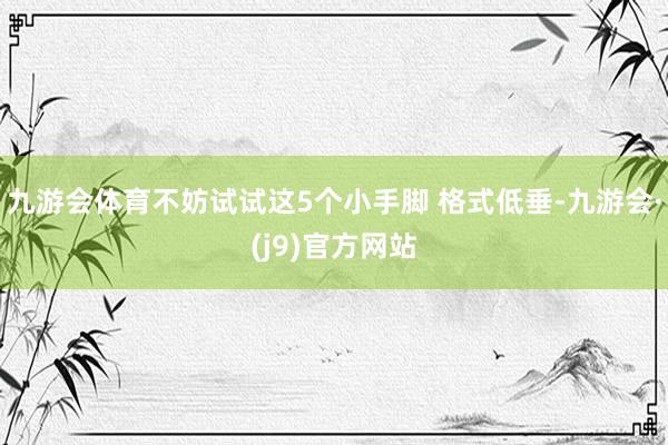 九游会体育不妨试试这5个小手脚 格式低垂-九游会·(j9)官方网站