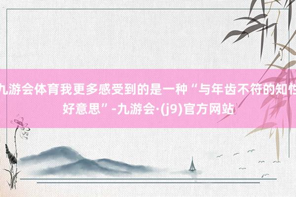 九游会体育我更多感受到的是一种“与年齿不符的知性好意思”-九游会·(j9)官方网站