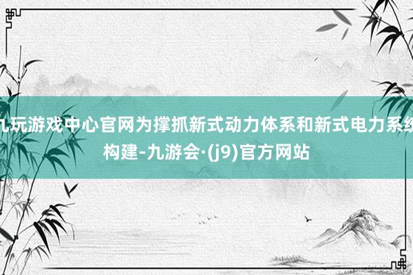 九玩游戏中心官网为撑抓新式动力体系和新式电力系统构建-九游会·(j9)官方网站