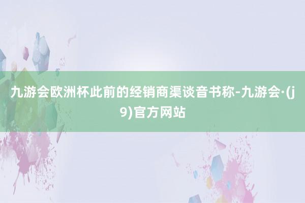 九游会欧洲杯此前的经销商渠谈音书称-九游会·(j9)官方网站