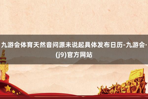 九游会体育天然音问源未说起具体发布日历-九游会·(j9)官方网站