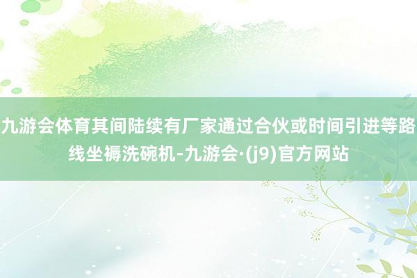 九游会体育其间陆续有厂家通过合伙或时间引进等路线坐褥洗碗机-九游会·(j9)官方网站