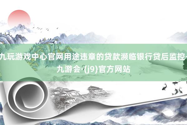 九玩游戏中心官网用途违章的贷款濒临银行贷后监控-九游会·(j9)官方网站