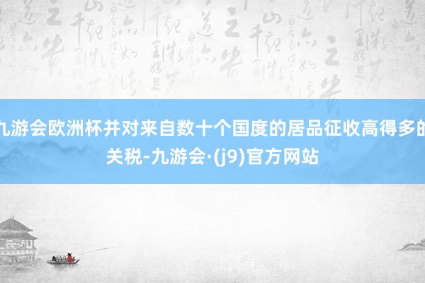 九游会欧洲杯并对来自数十个国度的居品征收高得多的关税-九游会·(j9)官方网站