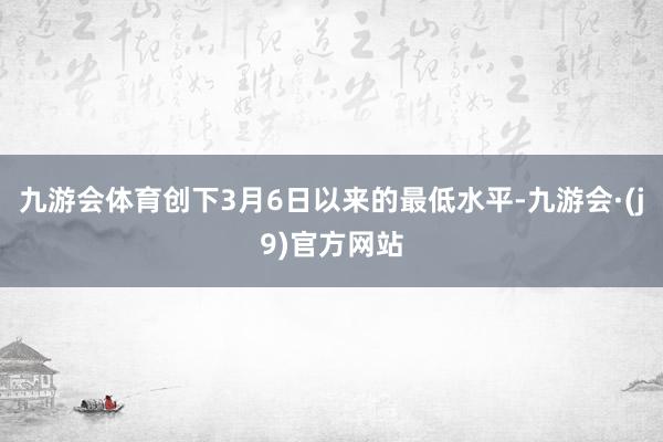 九游会体育创下3月6日以来的最低水平-九游会·(j9)官方网站