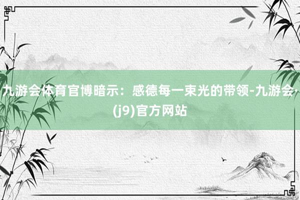 九游会体育官博暗示：感德每一束光的带领-九游会·(j9)官方网站