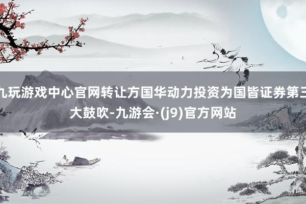 九玩游戏中心官网转让方国华动力投资为国皆证券第三大鼓吹-九游会·(j9)官方网站