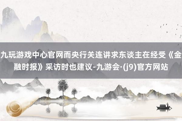 九玩游戏中心官网而央行关连讲求东谈主在经受《金融时报》采访时也建议-九游会·(j9)官方网站