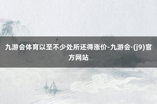 九游会体育以至不少处所还得涨价-九游会·(j9)官方网站