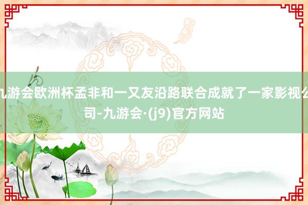九游会欧洲杯孟非和一又友沿路联合成就了一家影视公司-九游会·(j9)官方网站