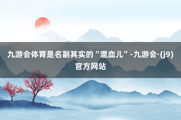 九游会体育是名副其实的“混血儿”-九游会·(j9)官方网站