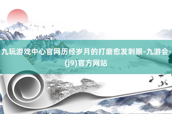 九玩游戏中心官网历经岁月的打磨愈发刺眼-九游会·(j9)官方网站