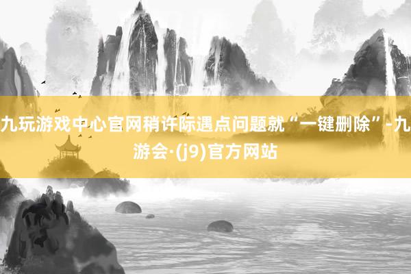 九玩游戏中心官网稍许际遇点问题就“一键删除”-九游会·(j9)官方网站