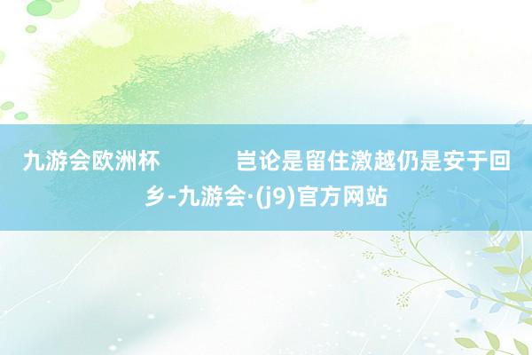 九游会欧洲杯            岂论是留住激越仍是安于回乡-九游会·(j9)官方网站