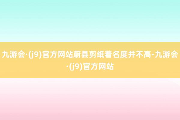 九游会·(j9)官方网站蔚县剪纸着名度并不高-九游会·(j9)官方网站