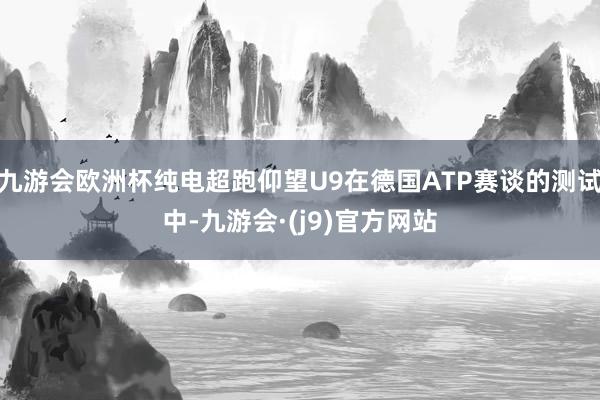 九游会欧洲杯纯电超跑仰望U9在德国ATP赛谈的测试中-九游会·(j9)官方网站