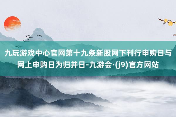 九玩游戏中心官网　　第十九条新股网下刊行申购日与网上申购日为归并日-九游会·(j9)官方网站