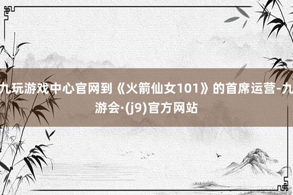 九玩游戏中心官网到《火箭仙女101》的首席运营-九游会·(j9)官方网站