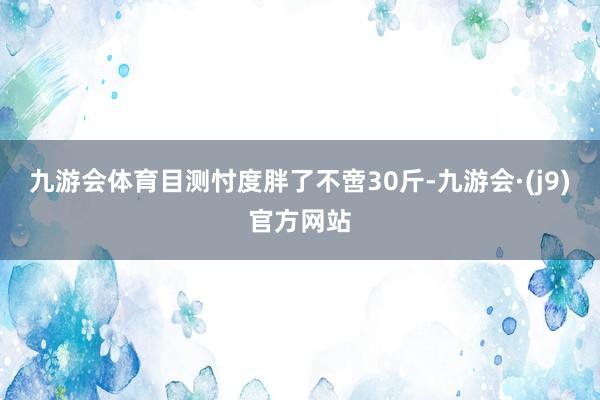九游会体育目测忖度胖了不啻30斤-九游会·(j9)官方网站