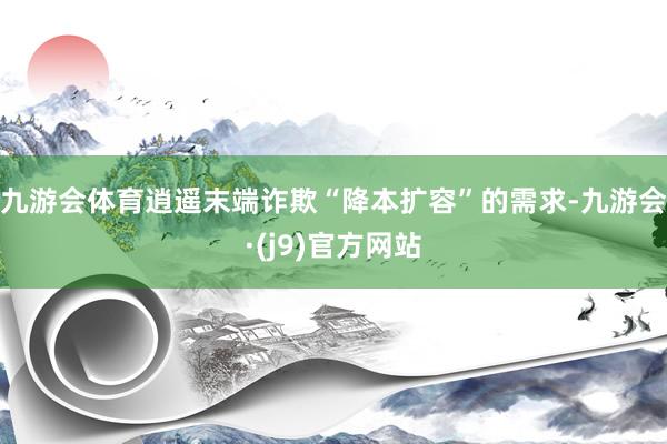 九游会体育逍遥末端诈欺“降本扩容”的需求-九游会·(j9)官方网站