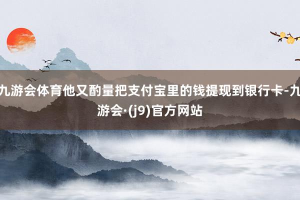 九游会体育他又酌量把支付宝里的钱提现到银行卡-九游会·(j9)官方网站