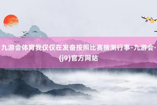 九游会体育我仅仅在发奋按照比赛揣测行事-九游会·(j9)官方网站
