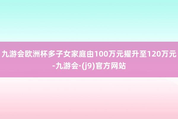 九游会欧洲杯多子女家庭由100万元擢升至120万元-九游会·(j9)官方网站