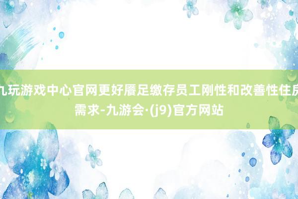 九玩游戏中心官网更好餍足缴存员工刚性和改善性住房需求-九游会·(j9)官方网站