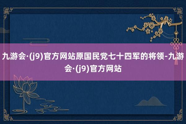 九游会·(j9)官方网站原国民党七十四军的将领-九游会·(j9)官方网站