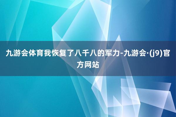 九游会体育我恢复了八千八的军力-九游会·(j9)官方网站